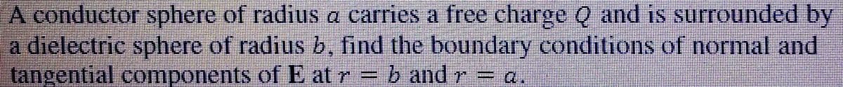 A conductor sphere of radius a carries a free charge Q and is surrounded by
a dielectric sphere of radius b, find the boundary conditions of normal and
tangential components of E at r= b and r= a.
