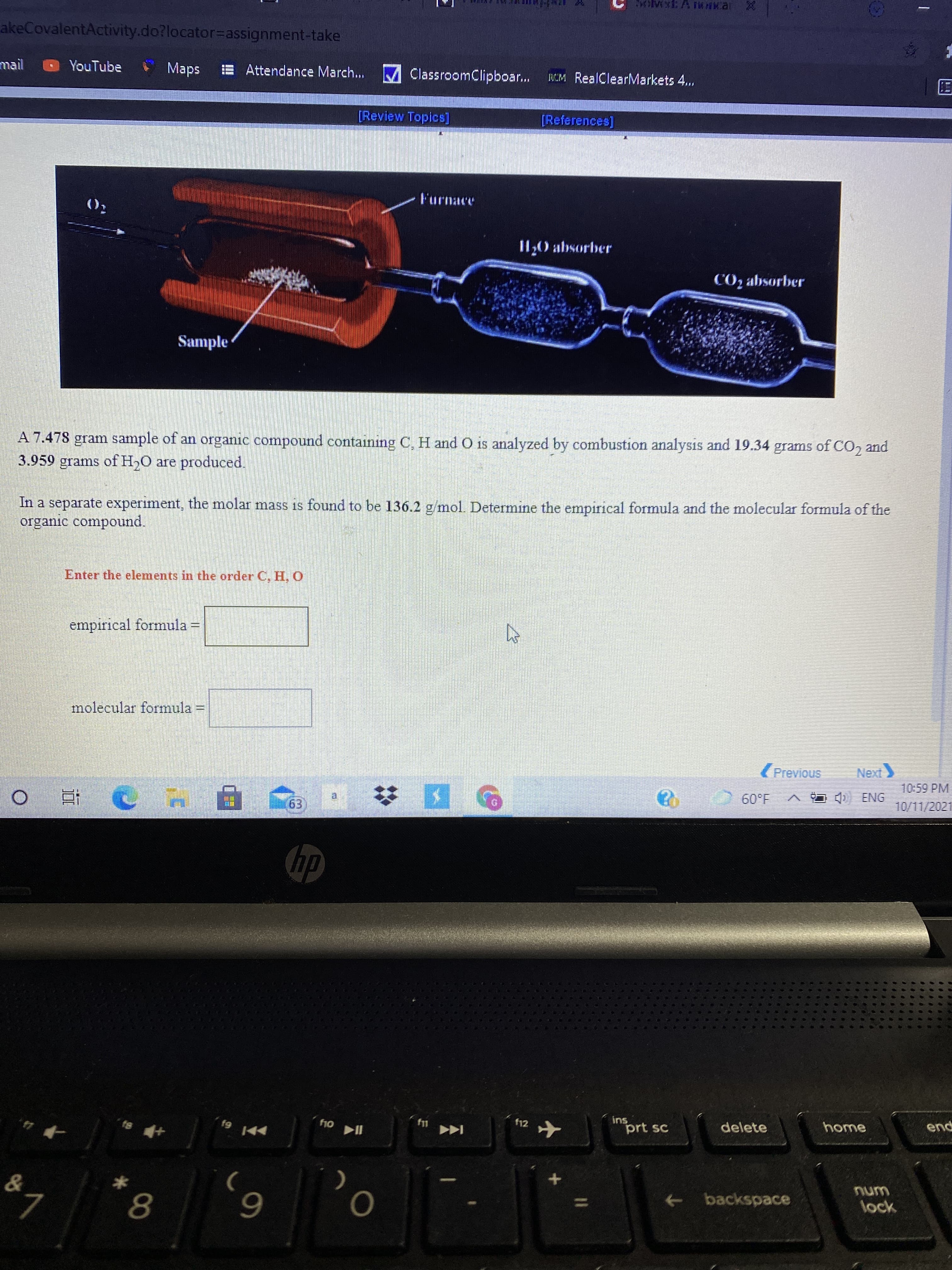 akeCovalentActivity.do?locator%3Dassignment-take
mail
YouTube
Maps
E Attendance March. M ClassroomClipboar..
MM RealClearMarkets 4...
[Review Topics]
[References]
I1,0 absorber
CO2 absorber
Sample
A 7.478 gram sample of an organic compound containing C, H and O is analyzed by combustion analysis and 19.34 grams of CO, and
3.959 grams of H,O are produced.
In a separate experiment, the molar mass is found to be 136.2 g/mol. Determine the empirical formula and the molecular formula of the
organic compound.
Enter the elements in the order C, H, O
empirical formula =
molecular formula =
(Previous
10:59 PM
A I ENG
1.09
10/11/2021
f12
ins
prt sc
delete
home
pua
61,
->
backspace
wnu
lock
8.
6.
