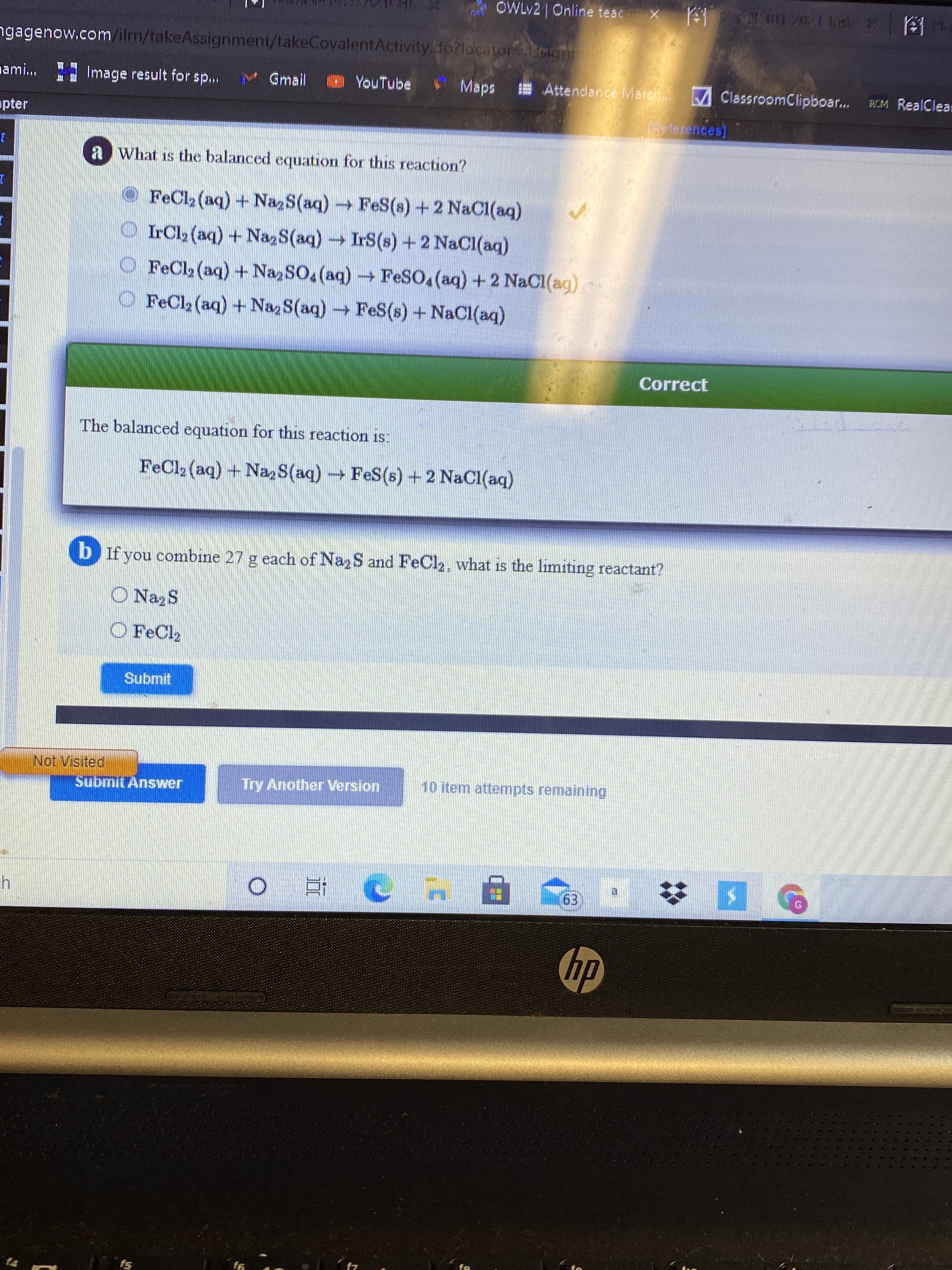 OWLY2 Online teac
ngagenow.com/ilm/takeAssignment/takeCovalentActivity.do?locatorcign
H Image result for sp...
M Gmail
* Maps
E Attendance March. MClassroomClipboar.
nami...
OYouTube
WM RealClean
sdep,
apter
a What is the balanced equation for this reaction?
O FeCl2 (aq) + Na,S(aq)FeS(s) +2 NaCl(aq)
O IrCl2 (aq) + Naz S(aq) IrS(s) +2 NaCl(aq)
O FeCl2 (aq) + Na, SO, (aq)FeSO, (aq) +2 NaCI(ag)
O FeCl2 (aq) +Na, S(aq) FeS(s) + NaCl(aq)
Correct
The balanced equation for this reaction is:
FeCl2 (aq) + Naz S(aq) FeS(s) +2 NaCl(aq)
b If you combine 27 g each of NazS and FeCl2, what is the limiting reactant?
O NazS
O FeCl2
Submit
Not Visited
Try Another Version
10 item attempts remaining
du
f7

