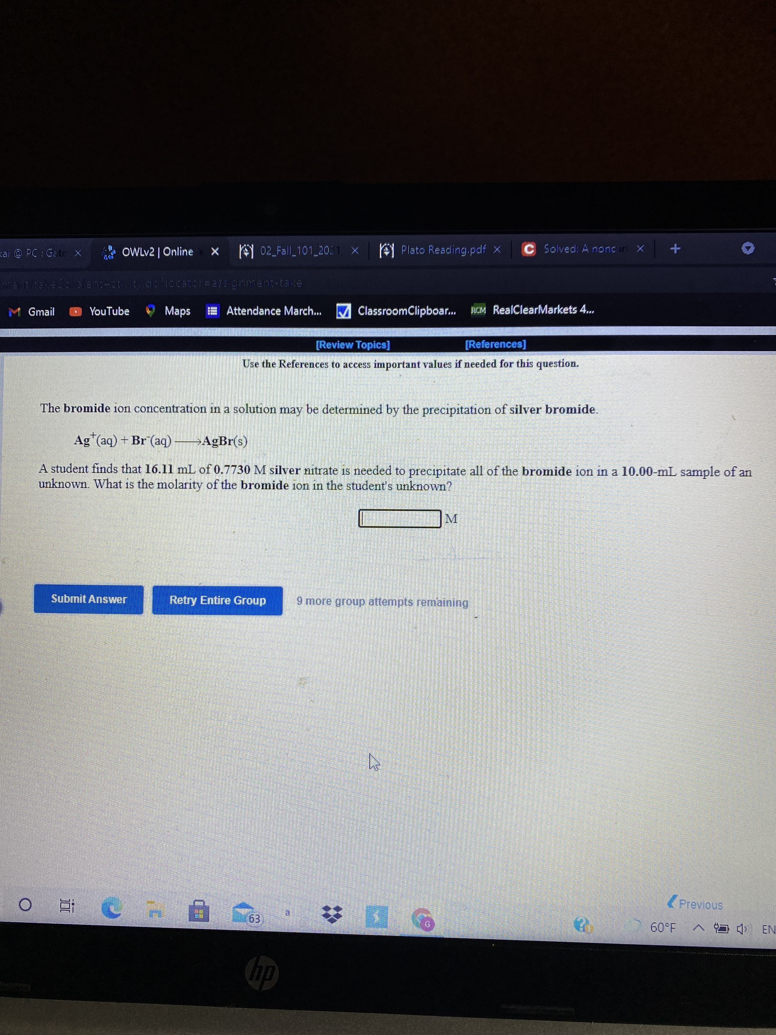 10
kai @ PC Gate X
OWLV2 | Online
X 02 Fall 101 20.1 X
A Plato Reading.pdf X
CSolved: A noncar X
M Gmail
O YouTube
Maps
E Attendance March... M ClassroomClipboar...
KCM RealClearMarkets 4...
[Review Topics]
[References]
Use the References to access important values if needed for this question.
The bromide ion concentration in a solution may be determined by the of silver bromide.
precipitation
Ag (aq) + Br (aq) →AgBr(s)
A student finds that 16.11 mL of 0.7730 M silver nitrate is needed to precipitate all of the bromide ion in a 10.00-mL sample of an
unknown. What is the molarity of the bromide ion in the student's unknown?
M.
Submit Answer
Retry Entire Group
9 more group attempts remaining
(Previous
近0
1.09
