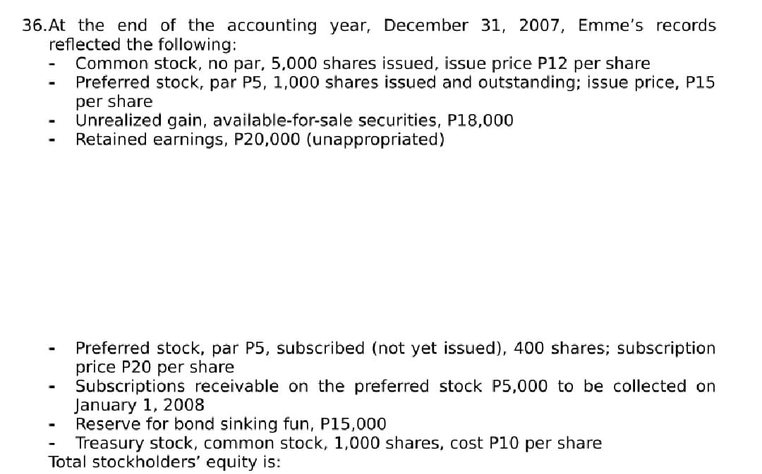 36.At the end of the accounting year, December 31, 2007, Emme's records
reflected the following:
Common stock, no par, 5,000 shares issued, issue price P12 per share
Preferred stock, par P5, 1,000 shares issued and outstanding; issue price, P15
per share
Unrealized gain, available-for-sale securities, P18,000
Retained earnings, P20,000 (unappropriated)
Preferred stock, par P5, subscribed (not yet issued), 400 shares; subscription
price P20 per share
Subscriptions receivable on the preferred stock P5,000 to be collected on
January 1, 2008
Reserve for bond sinking fun, P15,000
Treasury stock, common stock, 1,000 shares, cost P10 per share
Total stockholders' equity is:
