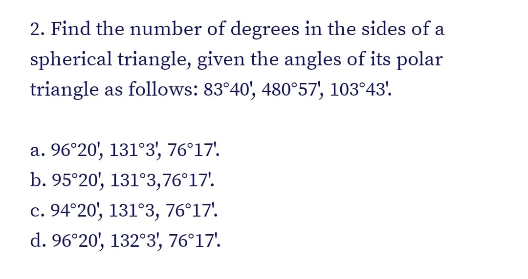 2. Find the number of degrees in the sides of a
spherical triangle, given the angles of its polar
triangle as follows: 83°40', 480°57', 103°43'.
a. 96°20', 131°3', 76°17'
b. 95°20', 131°3,76°17'.
c. 94°20', 131°3, 76°17'.
d. 96°20', 132°3, 76°17'.
