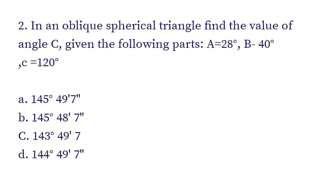 2. In an oblique spherical triangle find the value of
angle C, given the following parts: A=28°, B- 40°
,c =120°
a. 145° 49'7"
b. 145° 48' 7"
C. 143° 49' 7
d. 144° 49' 7"
