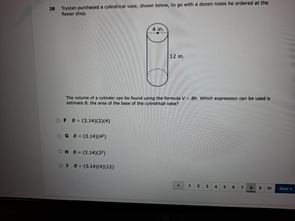 28
Trystan purchased a cylindrical vase, shown below, to go with a dozen roses he ordered at the
flower shop.
4 in.
12 in.
The volume of a cylinder can be found using the formula V = Bh. Which expression can be used to
estimate B, the area of the base of the cylindrical vase?
OF
B = (3.14)(2)(4)
O G B= (3.14)(42)
OH B=(3.14)(2²)
B = (3.14)(4)(12)
1
3
4.
6
9
10
Next
