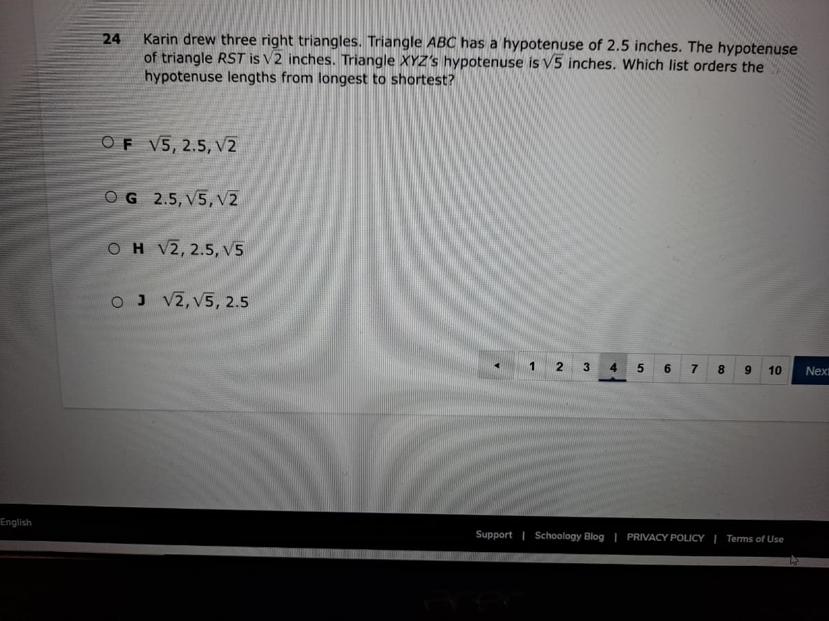 Karin drew three right triangles. Triangle ABC has a hypotenuse of 2.5 inches. The hypotenuse
of triangle RST is V2 inches. Triangle XYZ's hypotenuse is V5 inches. Which list orders the
hypotenuse lengths from longest to shortest?
24
OF V5, 2.5, V2
OG 2.5, V5, V2
OH V2, 2.5, v5
O J V2, V5, 2.5
1
3
4.
5
6.
9.
10
Next
English
Support | Schoology Blog | PRIVACY POLICY | Terms of Use
