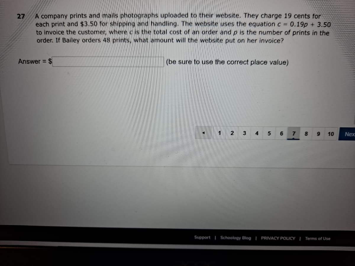 A company prints and mails photographs uploaded to their website. They charge 19 cents for
each print and $3.50 for shipping and handling. The website uses the equation c =
to invoice the customer, where c is the total cost of an order and p is the number of prints in the
order. If Bailey orders 48 prints, what amount will the website put on her invoice?
27
0.19p + 3.50
Answer = $
(be sure to use the correct place value)
1
4
5
10
Nex
Support | Schoology Blog | PRIVACY POLICY | Terms of Use
