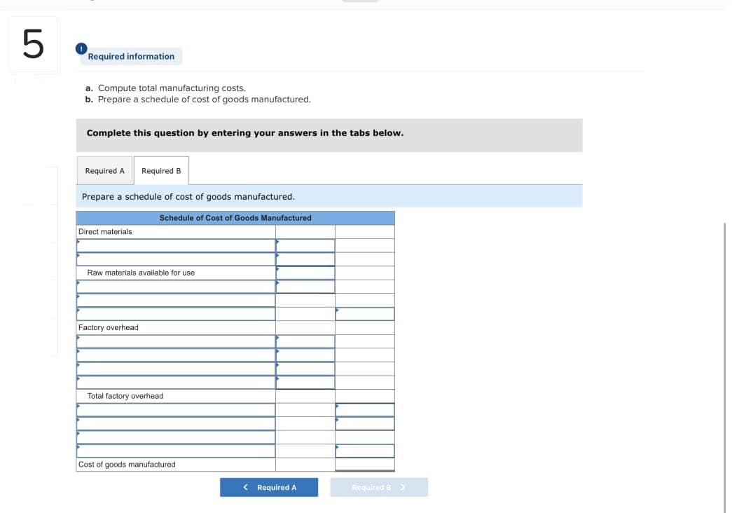 5
Required information
a. Compute total manufacturing costs.
b. Prepare a schedule of cost of goods manufactured.
Complete this question by entering your answers in the tabs below.
Required A Required B
Prepare a schedule of cost of goods manufactured.
Direct materials.
Schedule of Cost of Goods Manufactured
Raw materials available for use
Factory overhead
Total factory overhead
Cost of goods manufactured
< Required A
Required B >