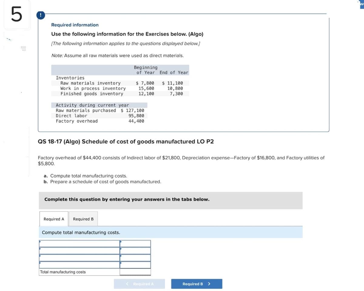 5
Required information
Use the following information for the Exercises below. (Algo)
[The following information applies to the questions displayed below.]
Note: Assume all raw materials were used as direct materials.
Inventories
Raw materials inventory
Work in process inventory
Finished goods inventory
Activity during current year
Raw materials purchased $ 127,100
Direct labor
95,800
44,400
Factory overhead
Beginning
of Year
$ 7,800
15,600
12,100
QS 18-17 (Algo) Schedule of cost of goods manufactured LO P2
Factory overhead of $44,400 consists of Indirect labor of $21,800, Depreciation expense-Factory of $16,800, and Factory utilities of
$5,800.
Required A Required B
a. Compute total manufacturing costs.
b. Prepare a schedule of cost of goods manufactured.
Compute total manufacturing costs.
End of Year
$11,100
10,800
7,300
Complete this question by entering your answers in the tabs below.
Total manufacturing costs
< Required A
Required B >
