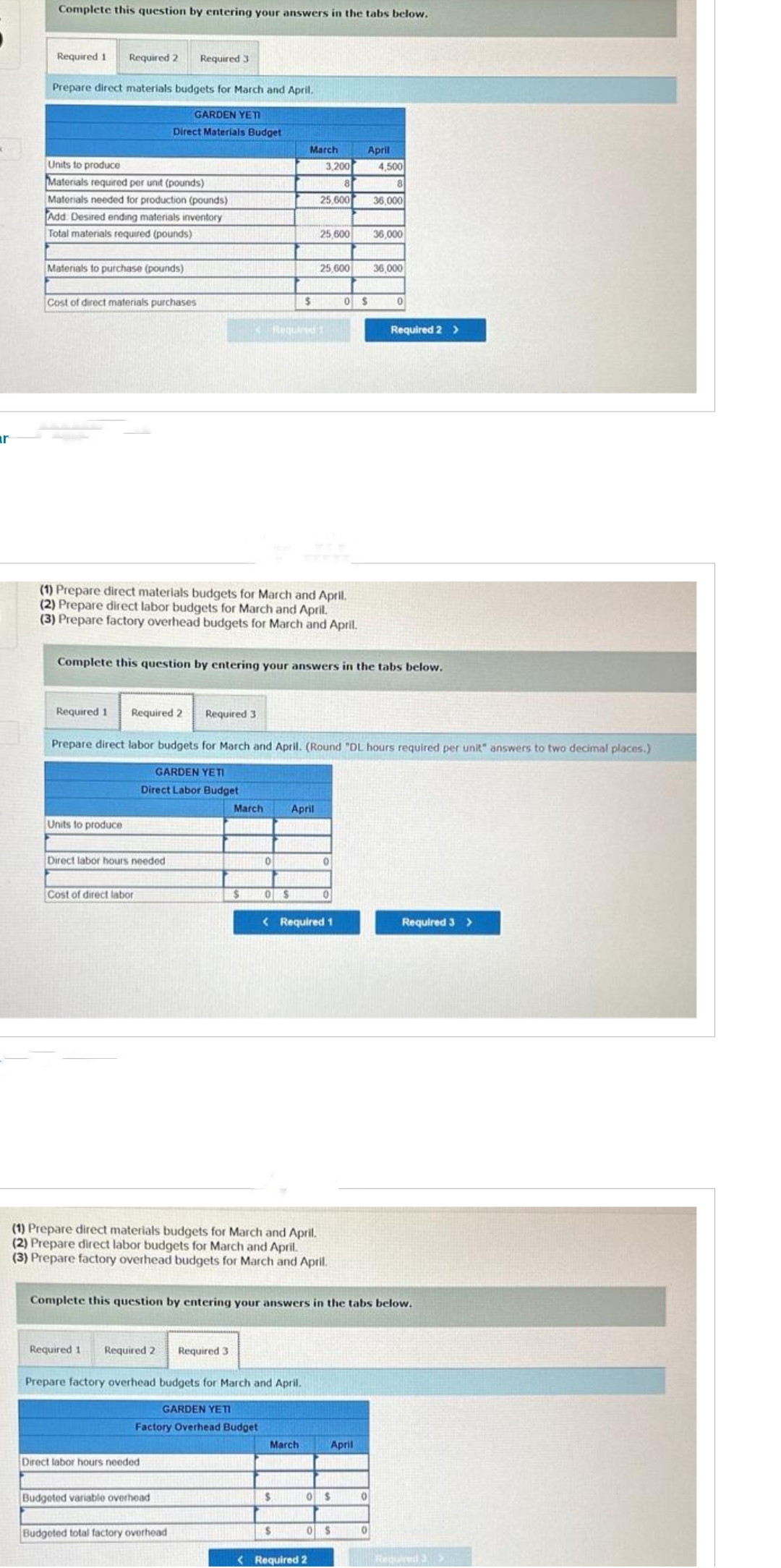 ar
Complete this question by entering your answers in the tabs below.
Required 1 Required 2 Required 3
Prepare direct materials budgets for March and April.
GARDEN YETI
Direct Materials Budget
Units to produce
Materials required per unit (pounds)
Materials needed for production (pounds)
Add Desired ending materials inventory
Total materials required (pounds)
Materials to purchase (pounds)
Cost of direct materials purchases
Required 1 Required 2
Units to produce
Direct labor hours needed
Cost of direct labor
(1) Prepare direct materials budgets for March and April.
(2) Prepare direct labor budgets for March and April.
(3) Prepare factory overhead budgets for March and April.
Required 1
Required 3
Required 2 Required 3.
Direct labor hours needed.
March
Budgeted variable overhead
Complete this question by entering your answers in the tabs below.
$
Budgeted total factory overhead
0
Prepare direct labor budgets for March and April. (Round "DL hours required per unit" answers to two decimal places.)
GARDEN YETI
Direct Labor Budget
0$
Required 1
March
$
Prepare factory overhead budgets for March and April.
GARDEN YETI
Factory Overhead Budget
3,200
8
25,600
April
(1) Prepare direct materials budgets for March and April.
(2) Prepare direct labor budgets for March and April.
(3) Prepare factory overhead budgets for March and April.
25,600
March
$
25,600
$
< Required 1
0
< Required 2
0
Complete this question by entering your answers in the tabs below.
0 $
April
0$
April
0$
4,500
8
36,000
36,000
0
36,000
0
0
Required 2 >
Required 3 >
Required 3 >