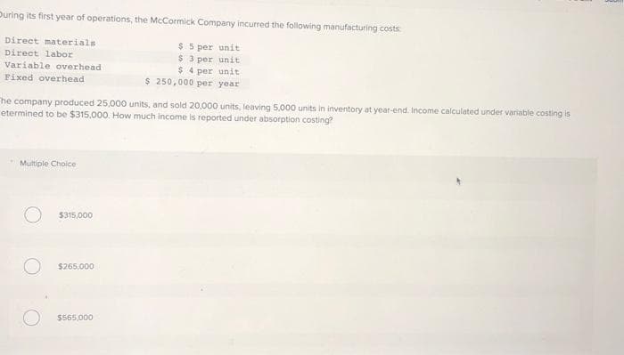 During its first year of operations, the McCormick Company incurred the following manufacturing costs:
Direct materials
$5 per unit
Direct labor
$3 per unit
Variable overhead
$4 per unit
Fixed overhead
$ 250,000 per year
he company produced 25,000 units, and sold 20,000 units, leaving 5,000 units in inventory at year-end. Income calculated under variable costing is
etermined to be $315,000. How much income is reported under absorption costing?
Multiple Choice
$315,000
$265,000
$565,000