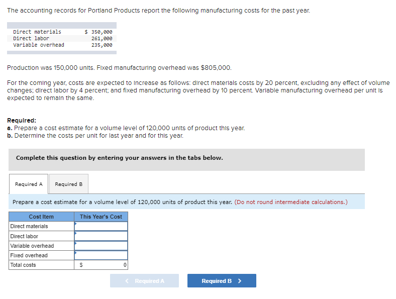 The accounting records for Portland Products report the following manufacturing costs for the past year.
Direct materials
Direct labor
variable overhead
Production was 150,000 units. Fixed manufacturing overhead was $805,000.
For the coming year, costs are expected to increase as follows: direct materials costs by 20 percent, excluding any effect of volume
changes; direct labor by 4 percent; and fixed manufacturing overhead by 10 percent. Variable manufacturing overhead per unit is
expected to remain the same.
Required:
a. Prepare a cost estimate for a volume level of 120,000 units of product this year.
b. Determine the costs per unit for last year and for this year.
$ 350,000
261,000
235,000
Complete this question by entering your answers in the tabs below.
Required A
Prepare a cost estimate for a volume level of 120,000 units of product this year. (Do not round intermediate calculations.)
Cost Item
This Year's Cost
Direct materials
Direct labor
Variable overhead
Fixed overhead
Total costs
Required B
$
0
< Required A
Required B >