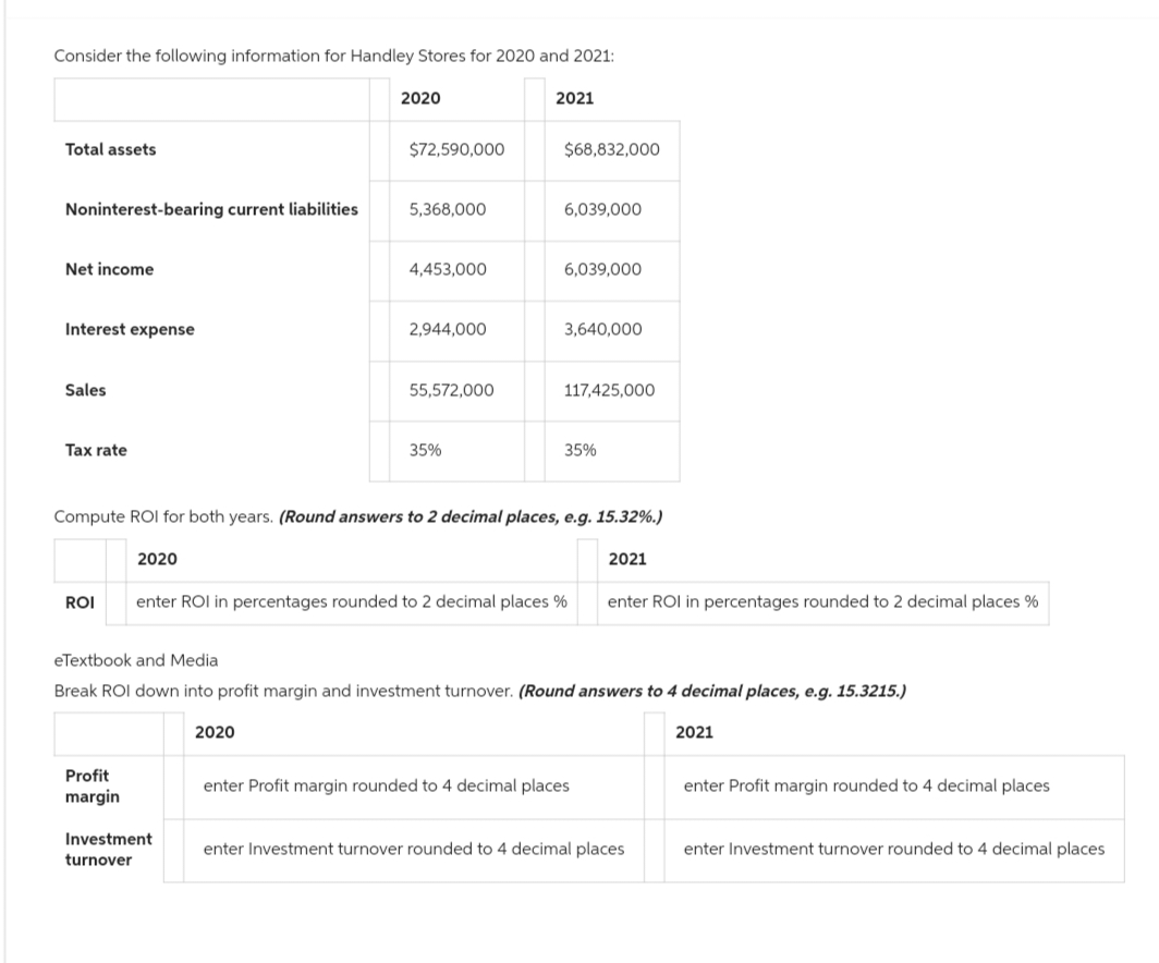 Consider the following information for Handley Stores for 2020 and 2021:
Total assets
Noninterest-bearing current liabilities
Net income
Interest expense
Sales
Tax rate
2020
Profit
margin
2020
$72,590,000
Investment
turnover
5,368,000
2020
4,453,000
2,944,000
55,572,000
35%
2021
$68,832,000
6,039,000
6,039,000
Compute ROI for both years. (Round answers to 2 decimal places, e.g. 15.32%.)
3,640,000
117,425,000
ROI enter ROI in percentages rounded to 2 decimal places %
35%
eTextbook and Media
Break ROI down into profit margin and investment turnover. (Round answers to 4 decimal places, e.g. 15.3215.)
2021
enter Profit margin rounded to 4 decimal places
enter ROI in percentages rounded to 2 decimal places %
enter Investment turnover rounded to 4 decimal places
2021
enter Profit margin rounded to 4 decimal places
enter Investment turnover rounded to 4 decimal places