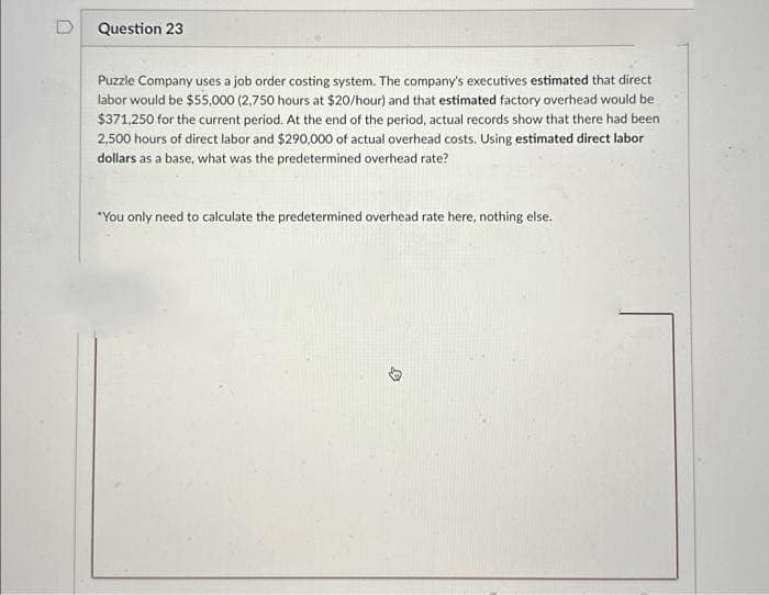 Question 23
Puzzle Company uses a job order costing system. The company's executives estimated that direct
labor would be $55,000 (2,750 hours at $20/hour) and that estimated factory overhead would be
$371,250 for the current period. At the end of the period, actual records show that there had been
2,500 hours of direct labor and $290,000 of actual overhead costs. Using estimated direct labor
dollars as a base, what was the predetermined overhead rate?
*You only need to calculate the predetermined overhead rate here, nothing else.