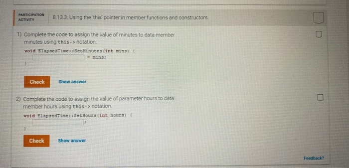 PARTICIPATION
ACTIVITY
1) Complete the code to assign the value of minutes to data member
minutes using this->notation.
void ElapsedTime::SetMinutes (int mins) {
<<- mins:
Check
8.13.3: Using the 'this' pointer in member functions and constructors.
Check
Show answer
2) Complete the code to assign the value of parameter hours to data
member hours using this->notation.
void ElapsedTime::SetHours (int hours) (
Show answer
D
U
Feedback?