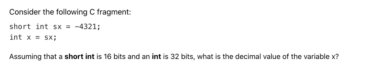 Consider the following C fragment:
short int sx = -4321;
int x = SX;
Assuming that a short int is 16 bits and an int is 32 bits, what is the decimal value of the variable x?