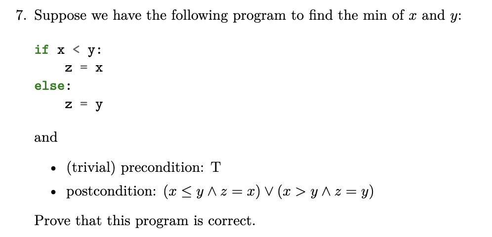 7. Suppose we have the following program to find the min of x and y:
if x < y:
Z = X
else:
and
●
●
z = y
(trivial) precondition: T
postcondition: (x ≤ y ^ z = x) V (x > y ^ z = y)
Prove that this program is correct.