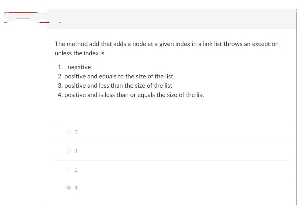 The method add that adds a node at a given index in a link list throws an exception
unless the index is
1. negative
2. positive and equals to the size of the list
3. positive and less than the size of the list
4. positive and is less than or equals the size of the list
3
O 1
2
O4