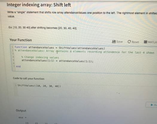 Integer indexing array: Shift left
Write a "single" statement that shifts row array attendance Values one position to the left. The rightmost element in shifted
value.
Ex: [10, 20, 30 40] after shifting becomes [20, 30, 40, 40).
Your Function
function attendanceValues ShiftValues (attendanceValues)
2% attendanceValues: Array contains 4 elements recording attendence for the last 4 shows
41
Change indexing values i
5 attendanceValues (1:1) = attendanceValues (1:1);
6
7 end
Code to call your function
1 ShiftValues([10, 20, 30, 401)
Output
ans =
10
20
Save C Reset
MATLA
Ru