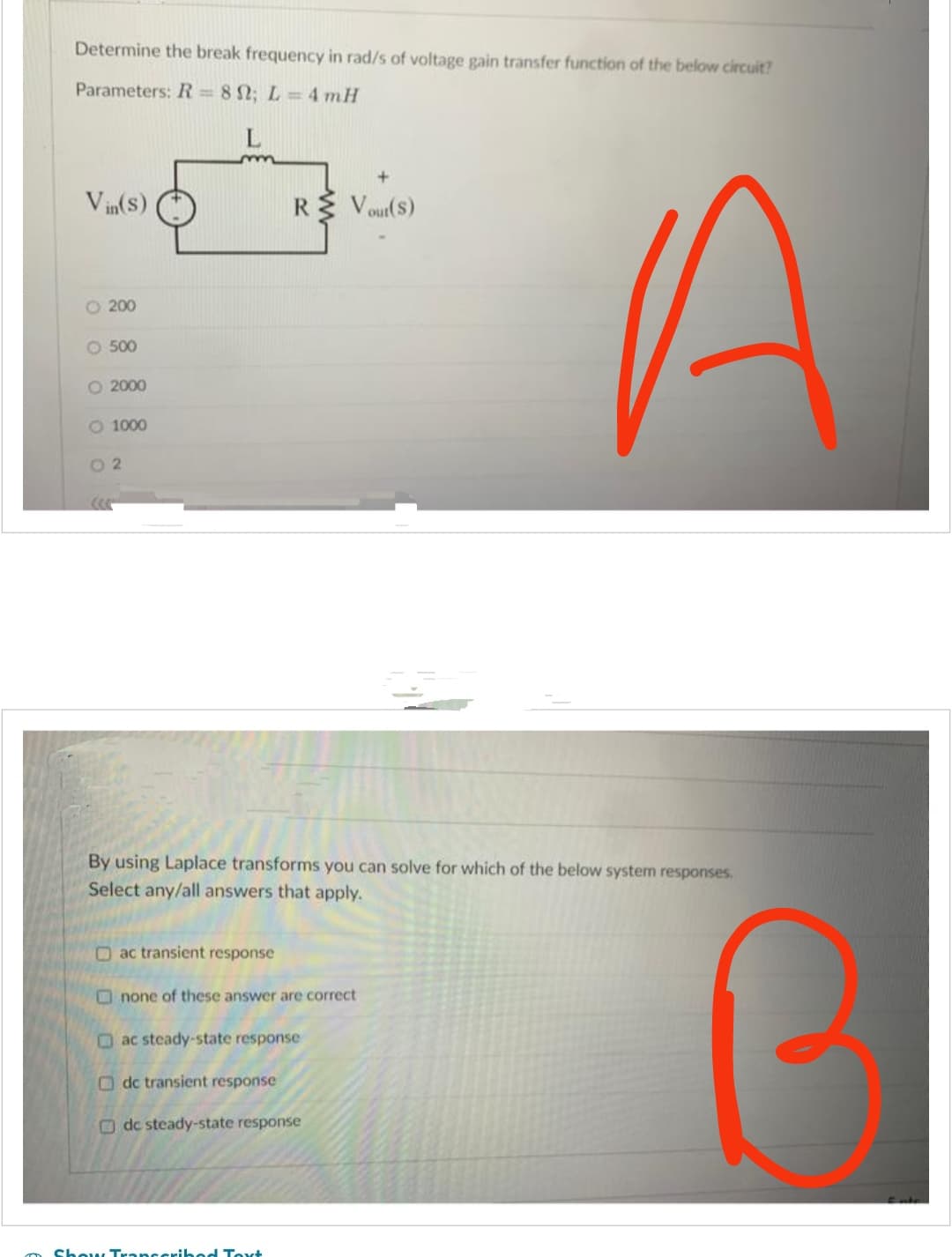 Determine the break frequency in rad/s of voltage gain transfer function of the below circuit?
Parameters: R=80; L=4 mH
Vin(s)
O 200
O 500
O 2000
O 1000
02
(((
ac transient response
By using Laplace transforms you can solve for which of the below system responses,
Select any/all answers that apply.
+
R Vout(S)
none of these answer are correct
ac steady-state response
Odc transient response
de steady-state response
Show Transcribed Text
A
a