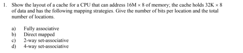 1. Show the layout of a cache for a CPU that can address 16M x 8 of memory; the cache holds 32K × 8
of data and has the following mapping strategies. Give the number of bits per location and the total
number of locations.
b)
a) Fully associative
Direct mapped
c) 2-way set-associative
d) 4-way set-associative