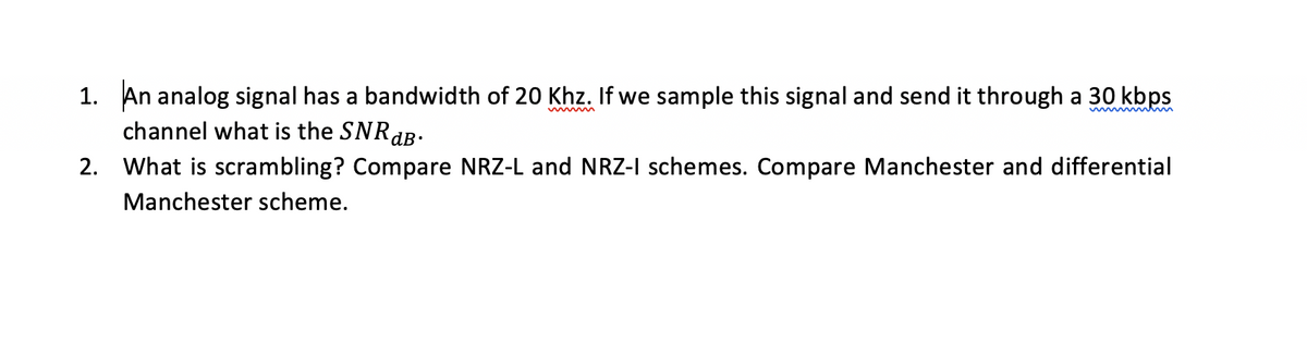 1. An analog signal has a bandwidth of 20 Khz. If we sample this signal and send it through a 30 kbps
channel what is the SNRaB.
2.
What is scrambling? Compare NRZ-L and NRZ-I schemes. Compare Manchester and differential
Manchester scheme.