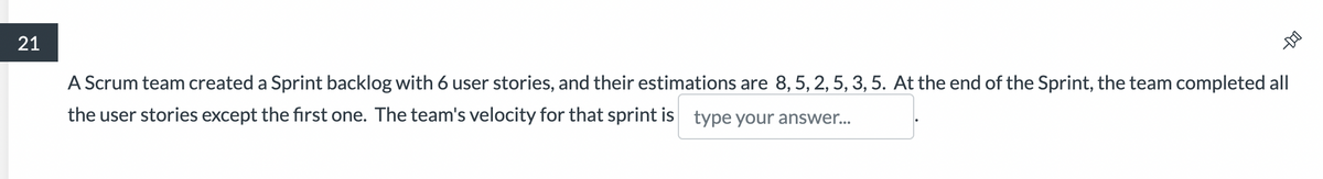 21
-DO
A Scrum team created a Sprint backlog with 6 user stories, and their estimations are 8, 5, 2, 5, 3, 5. At the end of the Sprint, the team completed all
the user stories except the first one. The team's velocity for that sprint is type your answer...