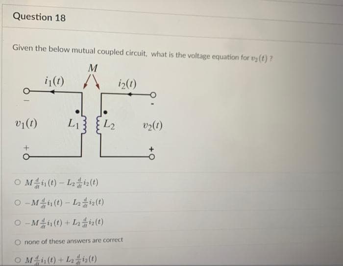 Question 18
Given the below mutual coupled circuit, what is the voltage equation for ₂(t)?
M
v₁(t)
i₁(t)
L1
L2
O Min(t)-L₂i2(t)
O-M (t)-L2 iz(t)
O-M (t) + L212(t)
O Mi(t) + Lis(t)
i2(1)
none of these answers are correct
v₂(1)