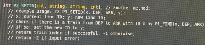 int P3 SETID (int, string, string, int); // another method;
// example usage: T3.P3 SETID (x, DEP, ARR, Y);
// x: current line ID; y: new line ID;
// check if there is a train from DEP to ARR with ID x by P1 FIND (x, DEP, ARR)
// if so, set the new ID to y;
// return train index if successful, -1 otherwise;
// return -2 if input error;