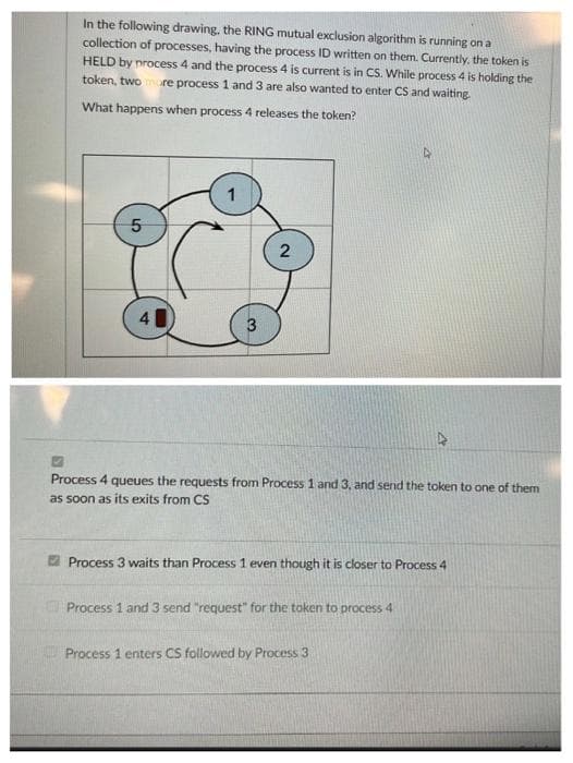 In the following drawing, the RING mutual exclusion algorithm is running on a
collection of processes, having the process ID written on them. Currently, the token is
HELD by process 4 and the process 4 is current is in CS. While process 4 is holding the
token, two more process 1 and 3 are also wanted to enter CS and waiting.
What happens when process 4 releases the token?
5
1
2
Process 4 queues the requests from Process 1 and 3, and send the token to one of them
as soon as its exits from CS
Process 3 waits than Process 1 even though it is closer to Process 4
Process 1 and 3 send "request" for the token to process 4
Process 1 enters CS followed by Process 3