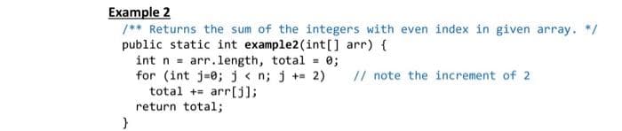 Example 2
/** Returns the sum of the integers with even index in given array. */
public static int example2 (int[] arr) {
int n
// note the increment of 2
arr.length, total = 0;
for (int j 0; j<n; j+= 2)
total + arr[j];
return total;
}