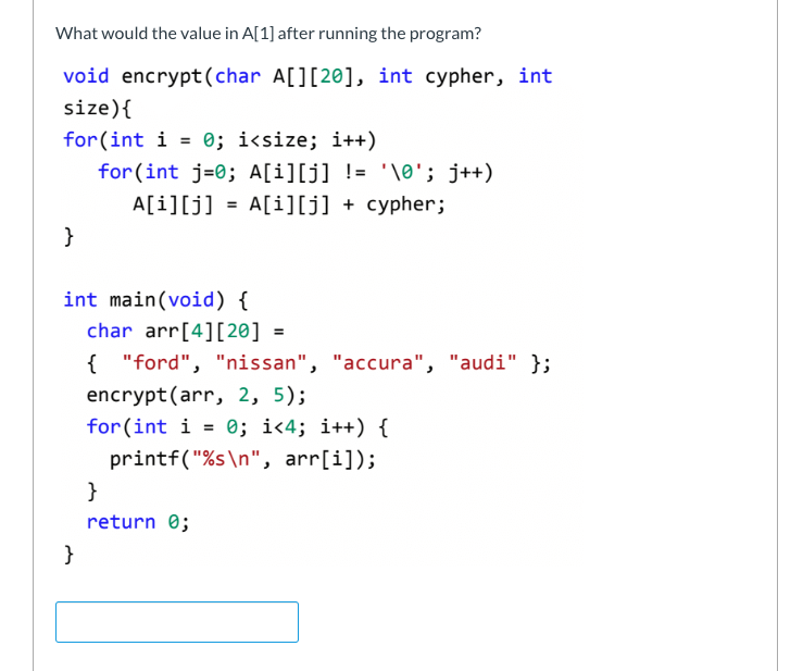 What would the value in A[1] after running the program?
void encrypt(char A[][20], int cypher, int
size) {
for(int i = 0; i<size; i++)
for (int j=0; A[i][j] != \0'; j++)
= A[i][j] + cypher;
A[i][j]
}
int main(void) {
}
char arr[4] [20] =
{"ford", "nissan", "accura", "audi" };
encrypt (arr, 2, 5);
for (int i = 0; i<4; i++) {
printf("%s\n", arr[i]);
}
return 0;