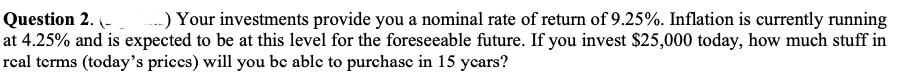 Question 2. (-
..) Your investments provide you a nominal rate of return of 9.25%. Inflation is currently running
at 4.25% and is expected to be at this level for the foreseeable future. If you invest $25,000 today, how much stuff in
rcal terms (today's prices) will you be able to purchase in 15 ycars?