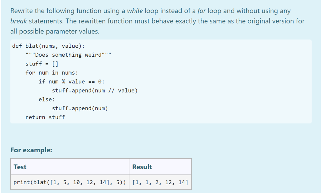 Rewrite the following function using a while loop instead of a for loop and without using any
break statements. The rewritten function must behave exactly the same as the original version for
all possible parameter values.
def blat (nums, value):
"""Does something weird"""
stuff = []
for num in nums:
if num % value == 0:
stuff.append(num // value)
Test
else:
stuff.append(num)
return stuff
For example:
Result
print (blat([1, 5, 10, 12, 14], 5)) [1, 1, 2, 12, 14]