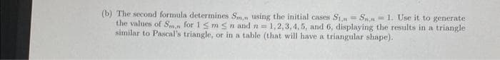 (b) The second formula determines Sm,n using the initial cases St. Sn.n=1. Use it to generate
the values of Sm, for 1 Sm Sn and n = 1,2,3,4,5, and 6, displaying the results in a triangle
similar to Pascal's triangle, or in a table (that will have a triangular shape).