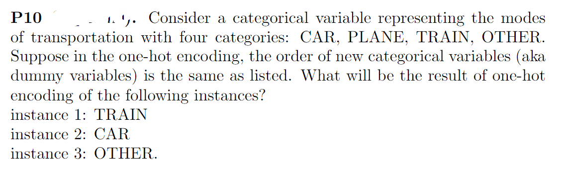 P10
1.1. Consider a categorical variable representing the modes
of transportation with four categories: CAR, PLANE, TRAIN, OTHER.
Suppose in the one-hot encoding, the order of new categorical variables (aka
dummy variables) is the same as listed. What will be the result of one-hot
encoding of the following instances?
instance 1: TRAIN
instance 2: CAR
instance 3: OTHER.