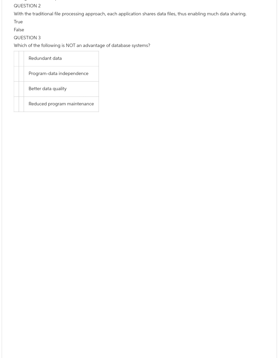 QUESTION 2
With the traditional file processing approach, each application shares data files, thus enabling much data sharing.
True
False
QUESTION 3
Which of the following is NOT an advantage of database systems?
Redundant data
Program-data independence
Better data quality
Reduced program maintenance