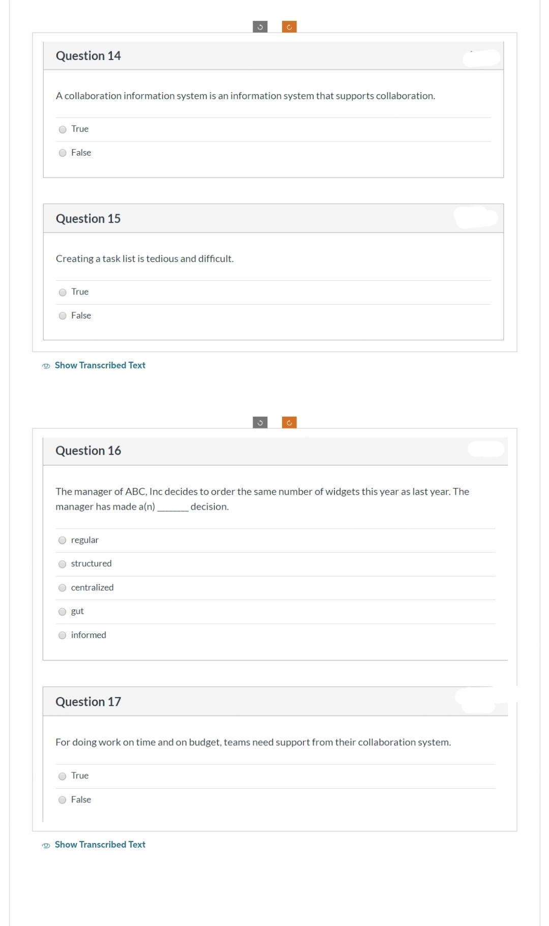 Question 14
O True
A collaboration information system is an information system that supports collaboration.
O False
Question 15
Creating a task list is tedious and difficult.
O True
False
Show Transcribed Text
Question 16
O regular
Ostructured
The manager of ABC, Inc decides to order the same number of widgets this year as last year. The
manager has made a(n)
decision.
O centralized
O gut
O informed
Question 17
3
True
c
O False
For doing work on time and on budget, teams need support from their collaboration system.
Show Transcribed Text
c