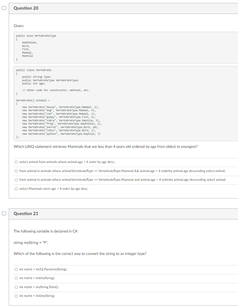 D
D
Question 20
Given:
public enum VertebrateType
{
}
Amphibian,
Bird,
Fish,
Mammal,
Reptile
public class Vertebrate
{
public string Type;
public VertebrateType VertebrateType;
public int age;
// other code for constructor, methods, etc.
}
Vertebrate[] animals =
new Vertebrate("mouse", VertebrateType.Mammal, 1),
new Vertebrate("dog", VertebrateType.Mammal, 4),
{
new Vertebrate("cat", VertebrateType.Mammal, 3),
new Vertebrate("guppy", VertebrateType.Fish, 1),
new Vertebrate("cobra", VertebrateType.Reptile, 5),
new Vertebrate("frog", VertebrateType.Amphibian, 2),
new Vertebrate("parrot", VertebrateType.Bird, 10),
new Vertebrate("robin", VertebrateType.Bird, 3),
new Vertebrate("python", VertebrateType. Reptile, 7)
Which LINQ statement retrieves Mammals that are less than 4 years old ordered by age from oldest to youngest?
O select animal from animals where animal.age < 4 order by age desc;
O from animal in animals where animal.VertebrateType == VertebrateType.Mammal && animal.age < 4 orderby animal.age descending select animal;
O from animal in animals where animal.VertebrateType == VertebrateType.Mammal and animal.age < 4 orderby animal.age descending select animal;
O select Mammals were age < 4 order by age desc;
Question 21
The following variable is declared in C#:
string myString = "9";
Which of the following is the correct way to convert the string to an integer type?
O int myint Int32.Parse(myString);
O int mylnt Int(myString);
O int mylnt = myString.Tolnt();
O int mylnt = (Int)myString: