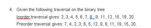 4. Given the following traversal on the binary tree
Inorder, traversal gives: 2, 3, 4, 5, 6, 7, 8, 9, 11, 12, 15, 19, 20
Preorder traversal gives: 7, 4, 2, 3, 6, 5, 12, 9, 8, 11, 19, 15, 20.