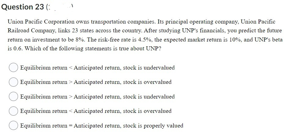 Question 23 (
Union Pacific Corporation owns transportation companies. Its principal operating company, Union Pacific
Railroad Company, links 23 states across the country. After studying UNP's financials, you predict the future
return on investment to be 8%. The risk-free rate is 4.5%, the expected market return is 10%, and UNP's beta
is 0.6. Which of the following statements is true about UNP?
1
Equilibrium return < Anticipated return, stock is undervalued
Equilibrium return > Anticipated return, stock is overvalued
Equilibrium return > Anticipated return, stock is undervalued
Equilibrium return < Anticipated return, stock is overvalued
Equilibrium return = Anticipated return, stock is properly valued