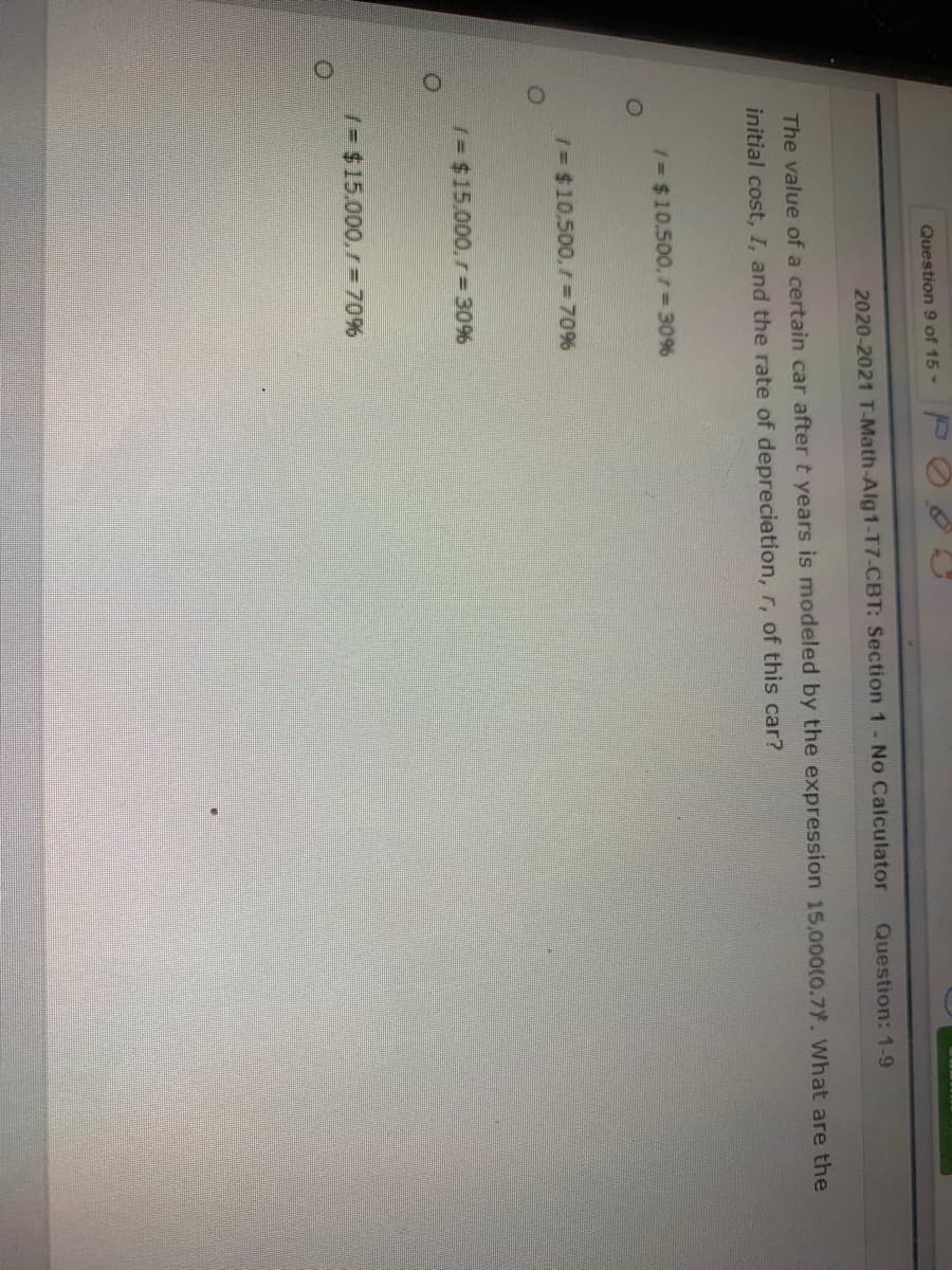 Question 9 of 15 -
2020-2021 T-Math-Alg1-T7-CBT: Section 1- No Calculator
Question: 1-9
The value of a certain car after t years is modeled by the expression 15,000(0.7. What are the
initial cost, I, and the rate of deprecietion, r, of this car?
1= $10.500. =D30%
/= $10,500,7= 70%
/= $15.000, r% D30%
/3 $15.000. r=70%
