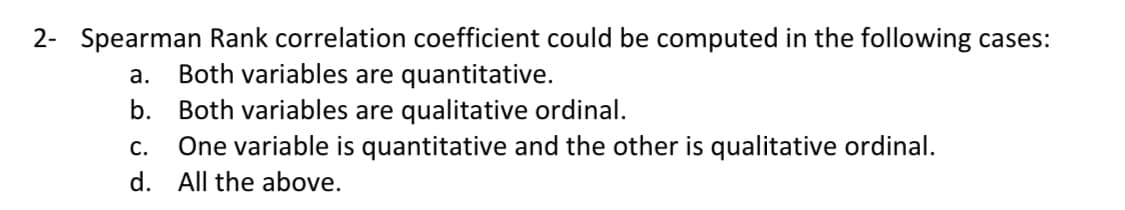 2- Spearman Rank correlation coefficient could be computed in the following cases:
а.
Both variables are quantitative.
b.
Both variables are qualitative ordinal.
One variable is quantitative and the other is qualitative ordinal.
С.
d. All the above.
