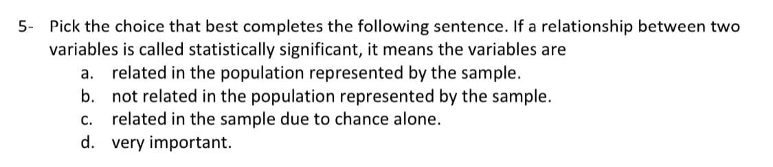 5- Pick the choice that best completes the following sentence. If a relationship between two
variables is called statistically significant, it means the variables are
a. related in the population represented by the sample.
b. not related in the population represented by the sample.
related in the sample due to chance alone.
d. very important.
C.
