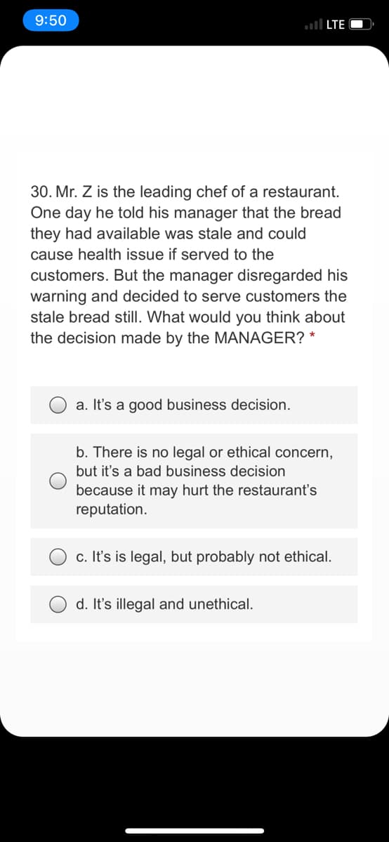 9:50
ll LTE O
30. Mr. Z is the leading chef of a restaurant.
One day he told his manager that the bread
they had available was stale and could
cause health issue if served to the
customers. But the manager disregarded his
warning and decided to serve customers the
stale bread still. What would you think about
the decision made by the MANAGER? *
a. It's a good business decision.
b. There is no legal or ethical concern,
but it's a bad business decision
because it may hurt the restaurant's
reputation.
c. It's is legal, but probably not ethical.
d. Itt's illegal and unethical.
