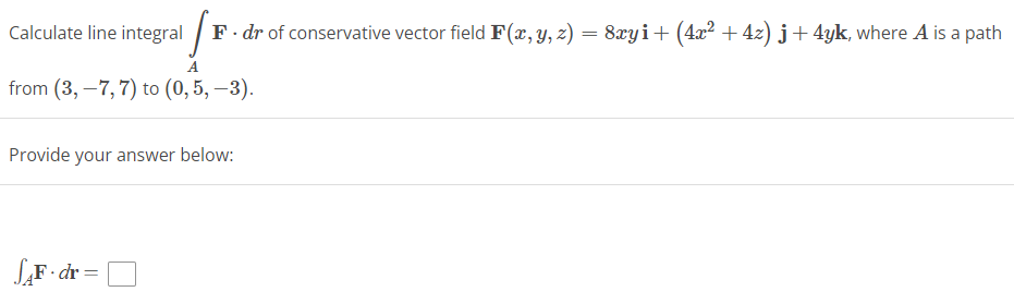 F
F. dr of conservative vector field F(x, y, z) = 8xyi + (4x² + 4z) j + 4yk, where A is a path
Calculate line integral
A
from (3,-7, 7) to (0,5,-3).
Provide your answer below:
SAF-dr=