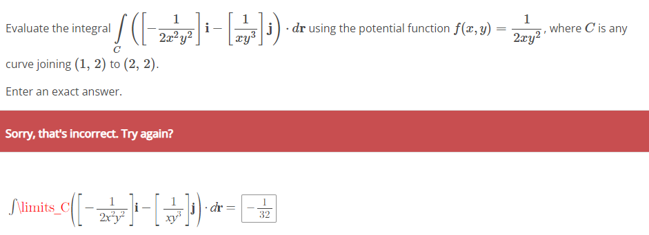 1
/([-]-[-D)
i
2x²y² xy³
Evaluate the integral
curve joining (1, 2) to (2, 2).
Enter an exact answer.
Sorry, that's incorrect. Try again?
j. dr using the potential function f(x, y) =
=
1
1
Slimits_C([-2] - [+]¹) · * = -
j·dr
32
1
2xy²¹
where C is any