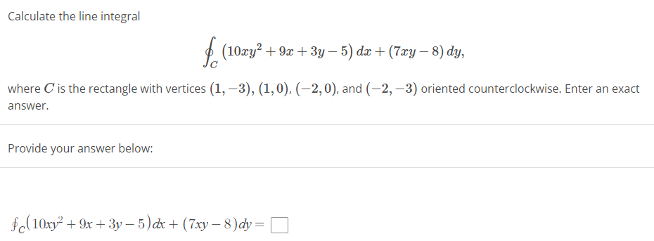 Calculate the line integral
f (10xy² + 9x + 3y − 5) dx + (7xy − 8) dy,
where C' is the rectangle with vertices (1, -3), (1,0), (-2, 0), and (-2,-3) oriented counterclockwise. Enter an exact
answer.
Provide your answer below:
(10xy² +9x+3y-5) dx + (7xy − 8)dy =