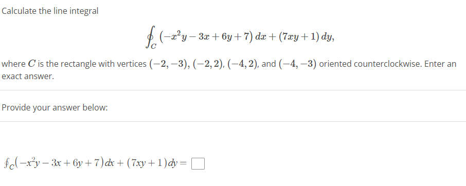 Calculate the line integral
f (−x²y − 3x + 6y + 7) dx + (7xy + 1) dy,
where C' is the rectangle with vertices (−2, −3), (−2, 2), (-4, 2), and (-4,-3) oriented counterclockwise. Enter an
exact answer.
Provide your answer below:
fc(-x²y-3x+6y + 7) dx + (7xy+1) dy =