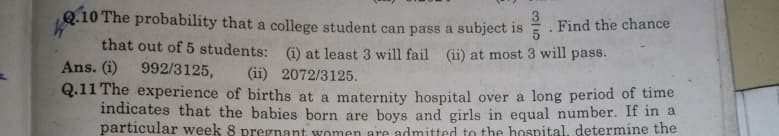Q.10 The probability that a college student can pass a subject 1s
3
Find the chance
that out of 5 students: (i) at least 3 will fail (ii) at most 3 will pass.
Ans. (i)
992/3125,
(ii) 2072/3125.
Q.11 The experience of births at a maternity hospital over a long period of time
indicates that the babies born are boys and girls in equal number. If in a
particular week 8 pregnant women are admitted to the hospital, determine the

