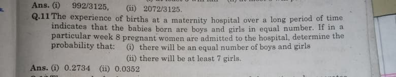 Ans. (i) 992/3125, (ii) 2072/3125.
Q.11 The experience of births at a maternity hospital over a long period of time
indicates that the babies born are boys and girls in equal number. If in a
particular week 8 pregnant women are admitted to the hospital, determine the
probability that:
(i) there will be an equal number of boys and girls
(ii) there will be at least 7 girls.
Ans. (i) 0.2734 (ii) 0.0352
